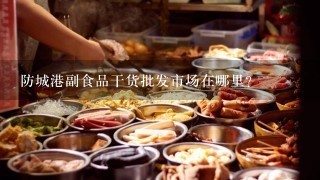 防城港副食品干货批发市场在哪里？