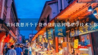 请问我想开个干货炒货的店到哪里学技术？你那里可以吗