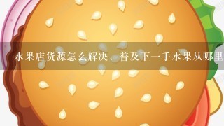 水果店货源怎么解决，普及下一手水果从哪里进货？