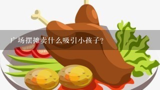 广场摆摊卖什么吸引小孩子？