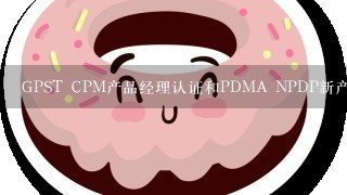 GPST CPM产品经理认证和PDMA NPDP新产品专家认证哪个好