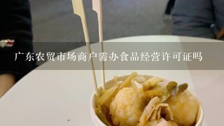 广东农贸市场商户需办食品经营许可证吗