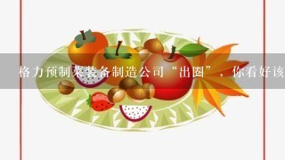 格力预制菜装备制造公司“出圈”，你看好该公司未来