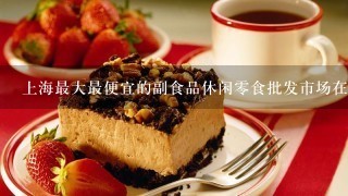 上海最大最便宜的副食品休闲零食批发市场在哪里？