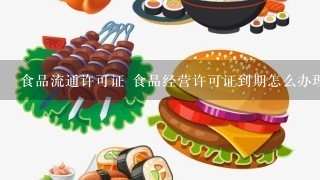 食品流通许可证 食品经营许可证到期怎么办理延期